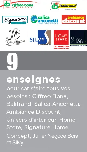 9 enseignes pour satisfaire tous vos besoins : Ciffréo Bona, Balitrand, Salica Anconetti, Ambiance Discount, Univers d'Intérieur, Home Store, Signature Home Concept, Jullier Négoce Bois et Silvy